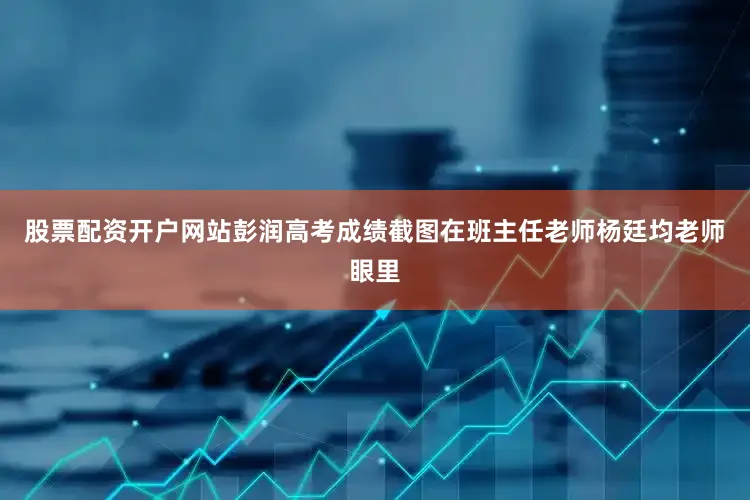 股票配资开户网站彭润高考成绩截图在班主任老师杨廷均老师眼里