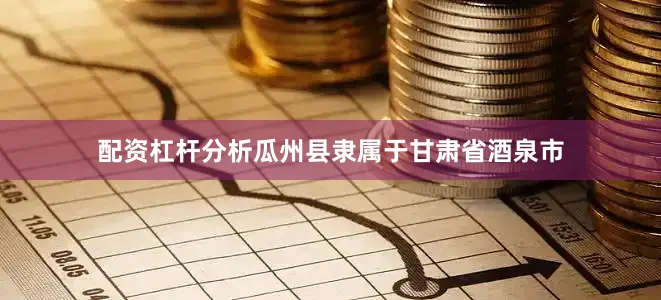 配资杠杆分析瓜州县隶属于甘肃省酒泉市