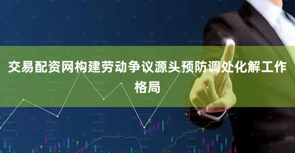 交易配资网构建劳动争议源头预防调处化解工作格局