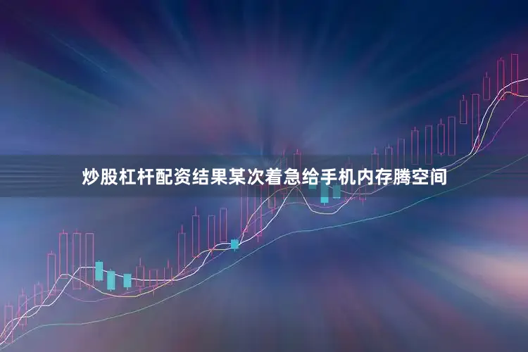 炒股杠杆配资结果某次着急给手机内存腾空间