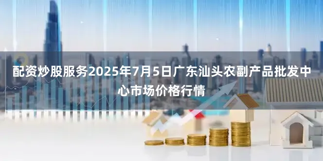 配资炒股服务2025年7月5日广东汕头农副产品批发中心市场价格行情