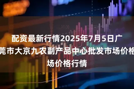 配资最新行情2025年7月5日广东东莞市大京九农副产品中心批发市场价格行情