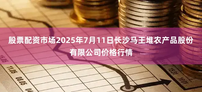 股票配资市场2025年7月11日长沙马王堆农产品股份有限公司价格行情