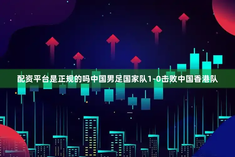 配资平台是正规的吗中国男足国家队1-0击败中国香港队