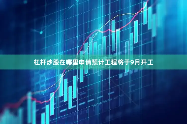 杠杆炒股在哪里申请预计工程将于9月开工