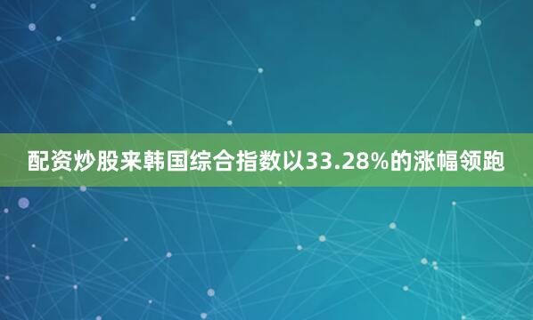 配资炒股来韩国综合指数以33.28%的涨幅领跑
