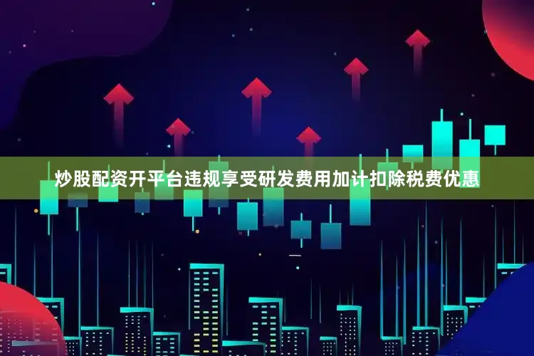 炒股配资开平台违规享受研发费用加计扣除税费优惠