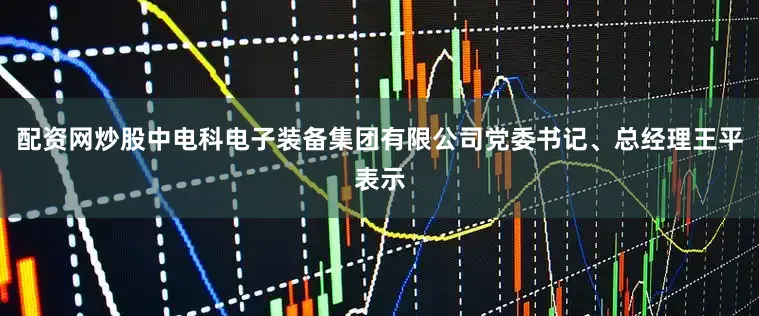 配资网炒股中电科电子装备集团有限公司党委书记、总经理王平表示