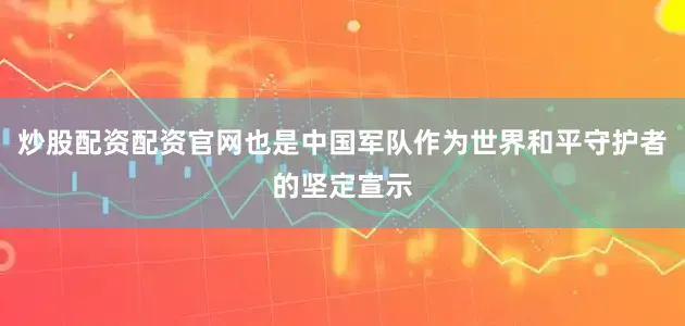 炒股配资配资官网也是中国军队作为世界和平守护者的坚定宣示