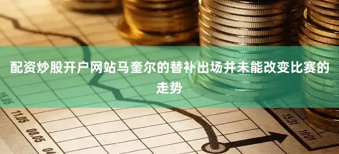配资炒股开户网站马奎尔的替补出场并未能改变比赛的走势